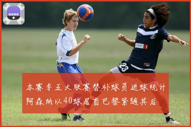 本赛季五大联赛替补球员进球统计阿森纳以40球居首巴黎紧随其后