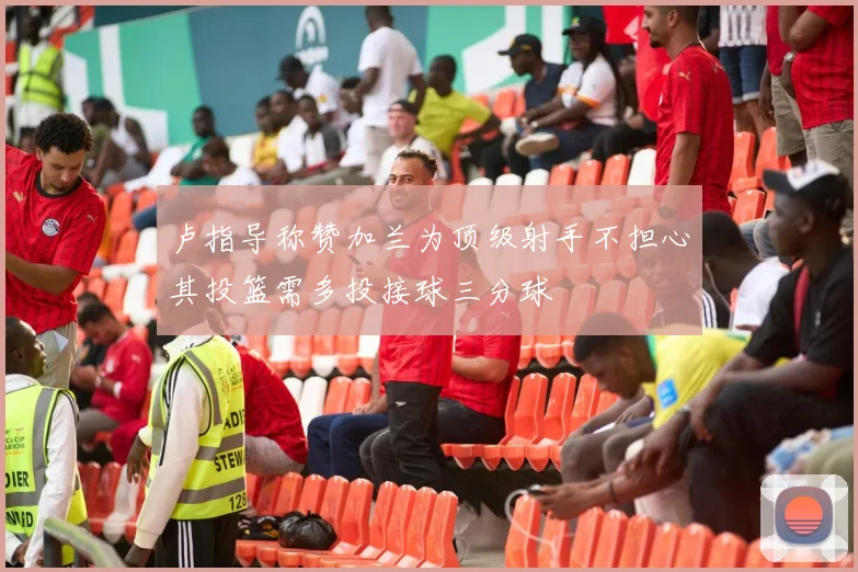 卢指导称赞加兰为顶级射手不担心其投篮需多投接球三分球