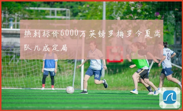 热刺标价6000万英镑罗梅罗今夏离队几成定局