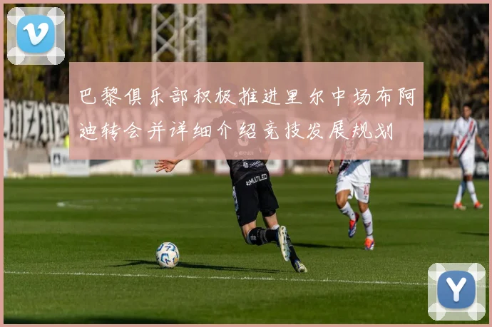 巴黎俱乐部积极推进里尔中场布阿迪转会并详细介绍竞技发展规划