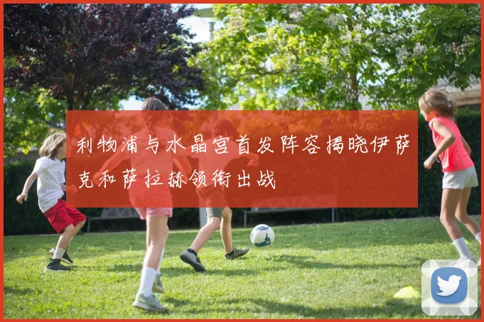 利物浦与水晶宫首发阵容揭晓伊萨克和萨拉赫领衔出战