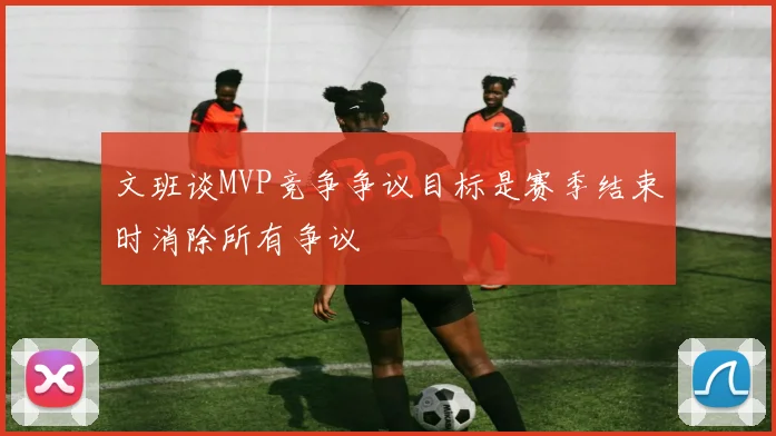 文班谈MVP竞争争议目标是赛季结束时消除所有争议