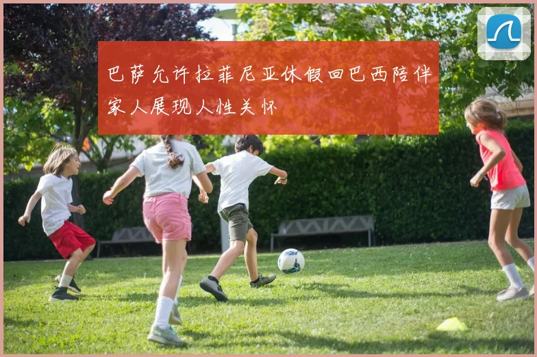 巴萨允许拉菲尼亚休假回巴西陪伴家人展现人性关怀