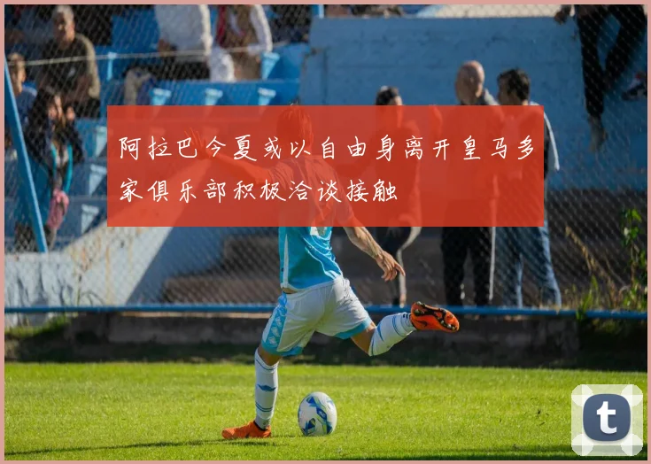 阿拉巴今夏或以自由身离开皇马多家俱乐部积极洽谈接触